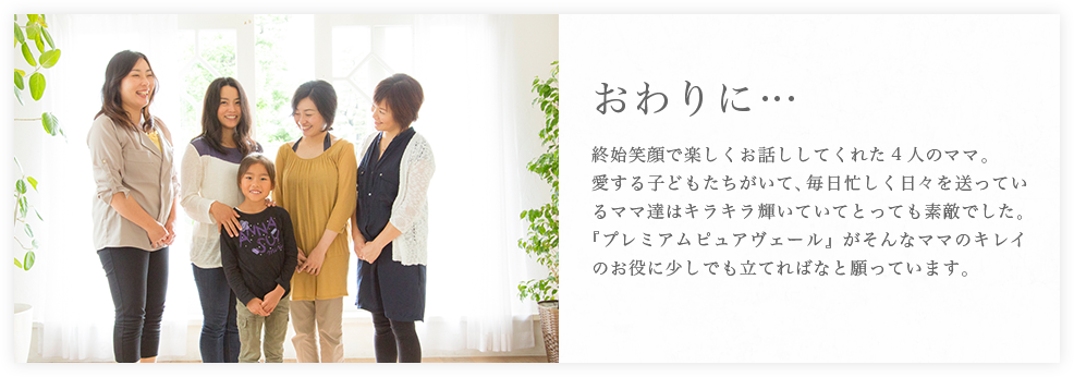 終始笑顔で楽しくお話ししてくれた4人のママ。愛する子どもたちがいて、毎日忙しく日々を送っているママ達はキラキラ輝いていてとっても素敵でした。『プレミアムピュアヴェール』がそんなママのキレイのお役に少しでも立てればなと願っています。