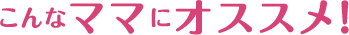 こんなママにオススメ！
